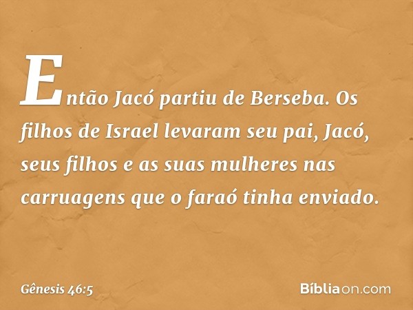 Então Jacó partiu de Berseba. Os filhos de Israel levaram seu pai, Jacó, seus filhos e as suas mulheres nas carruagens que o faraó tinha envia­do. -- Gênesis 46