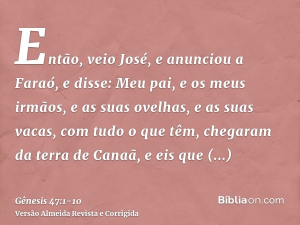 Então, veio José, e anunciou a Faraó, e disse: Meu pai, e os meus irmãos, e as suas ovelhas, e as suas vacas, com tudo o que têm, chegaram da terra de Canaã, e 