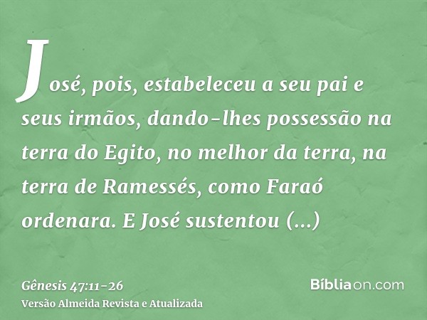 José, pois, estabeleceu a seu pai e seus irmãos, dando-lhes possessão na terra do Egito, no melhor da terra, na terra de Ramessés, como Faraó ordenara.E José su