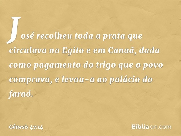 José recolheu toda a prata que circulava no Egito e em Canaã, dada como pagamento do trigo que o povo comprava, e levou-a ao palácio do faraó. -- Gênesis 47:14