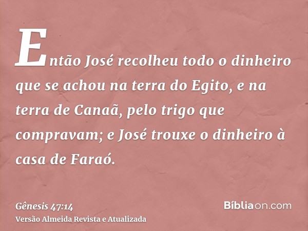 Então José recolheu todo o dinheiro que se achou na terra do Egito, e na terra de Canaã, pelo trigo que compravam; e José trouxe o dinheiro à casa de Faraó.