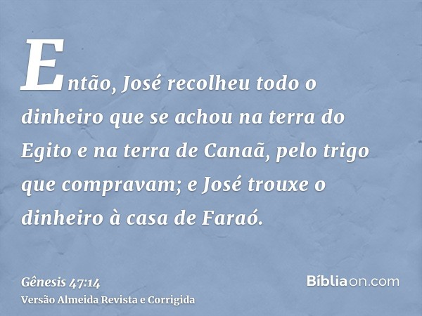 Então, José recolheu todo o dinheiro que se achou na terra do Egito e na terra de Canaã, pelo trigo que compravam; e José trouxe o dinheiro à casa de Faraó.