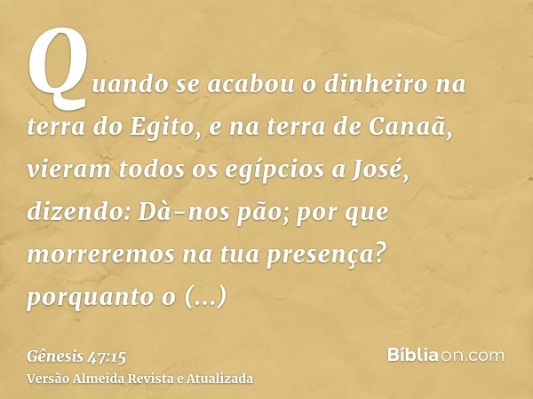 Quando se acabou o dinheiro na terra do Egito, e na terra de Canaã, vieram todos os egípcios a José, dizendo: Dà-nos pão; por que morreremos na tua presença? po