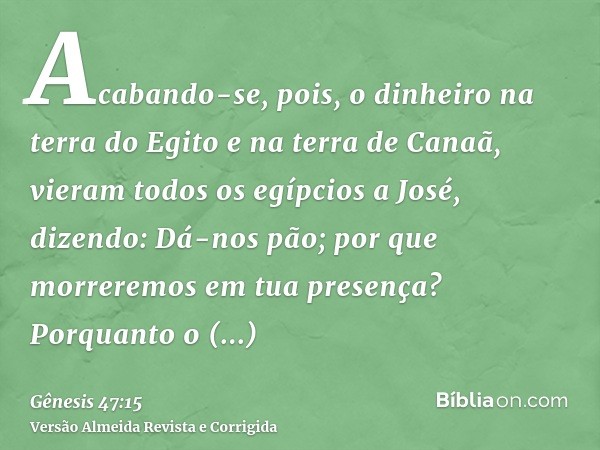 Acabando-se, pois, o dinheiro na terra do Egito e na terra de Canaã, vieram todos os egípcios a José, dizendo: Dá-nos pão; por que morreremos em tua presença? P