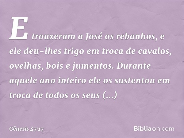 E trouxeram a José os rebanhos, e ele deu-lhes trigo ­em troca de cavalos, ovelhas, bois e jumentos. Durante aquele ano inteiro ele os sustentou em troca de tod