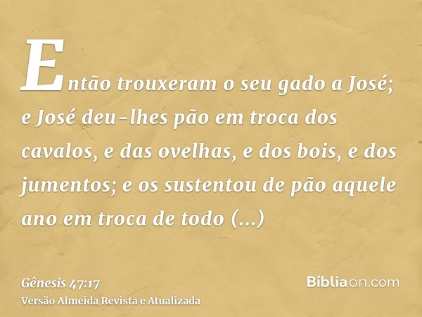 Então trouxeram o seu gado a José; e José deu-lhes pão em troca dos cavalos, e das ovelhas, e dos bois, e dos jumentos; e os sustentou de pão aquele ano em troc