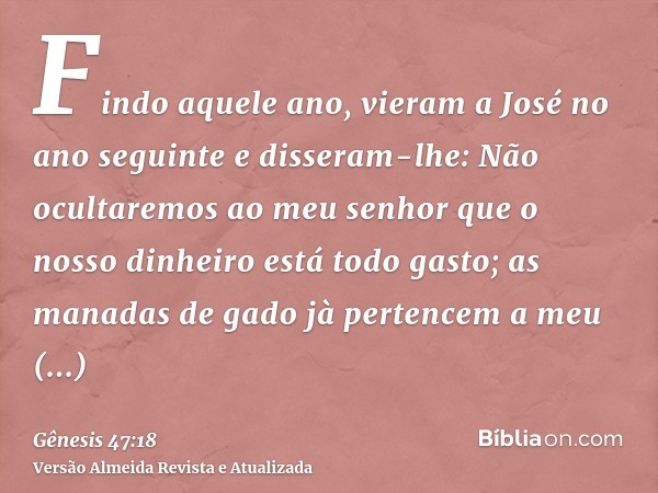 Findo aquele ano, vieram a José no ano seguinte e disseram-lhe: Não ocultaremos ao meu senhor que o nosso dinheiro está todo gasto; as manadas de gado jà perten