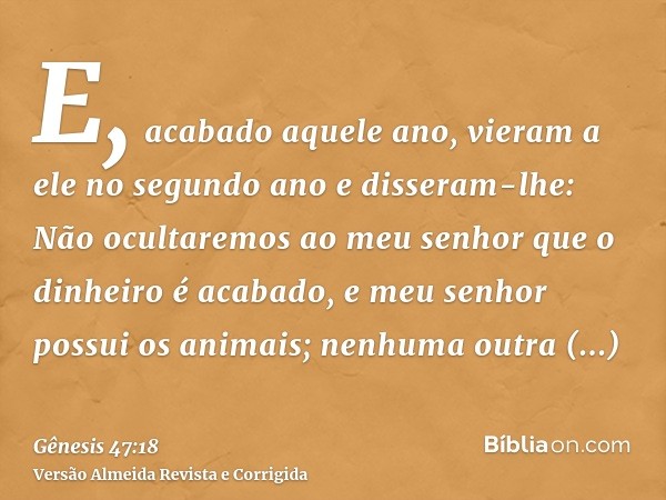E, acabado aquele ano, vieram a ele no segundo ano e disseram-lhe: Não ocultaremos ao meu senhor que o dinheiro é acabado, e meu senhor possui os animais; nenhu