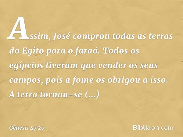 Assim, José comprou todas as terras do Egito para o faraó. Todos os egípcios tiveram que vender os seus campos, pois a fome os obri­gou a isso. A terra tornou-s