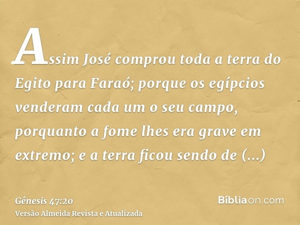 Assim José comprou toda a terra do Egito para Faraó; porque os egípcios venderam cada um o seu campo, porquanto a fome lhes era grave em extremo; e a terra fico