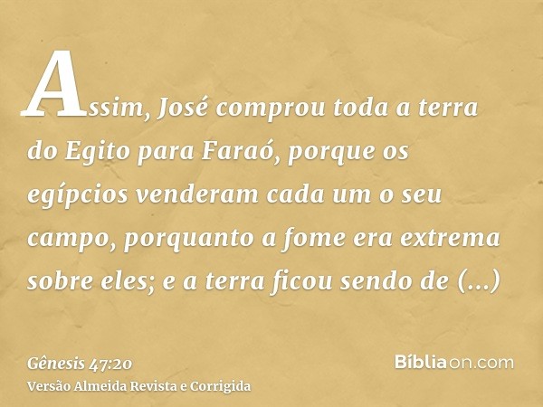 Assim, José comprou toda a terra do Egito para Faraó, porque os egípcios venderam cada um o seu campo, porquanto a fome era extrema sobre eles; e a terra ficou 