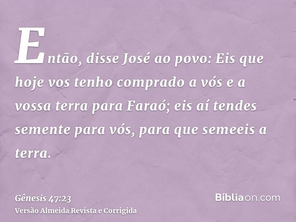 Então, disse José ao povo: Eis que hoje vos tenho comprado a vós e a vossa terra para Faraó; eis aí tendes semente para vós, para que semeeis a terra.
