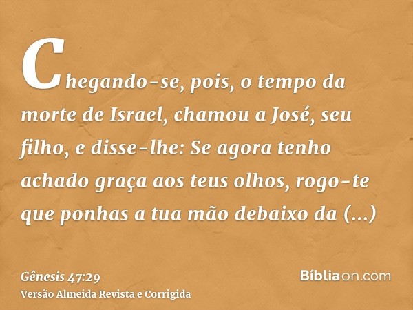 Chegando-se, pois, o tempo da morte de Israel, chamou a José, seu filho, e disse-lhe: Se agora tenho achado graça aos teus olhos, rogo-te que ponhas a tua mão d