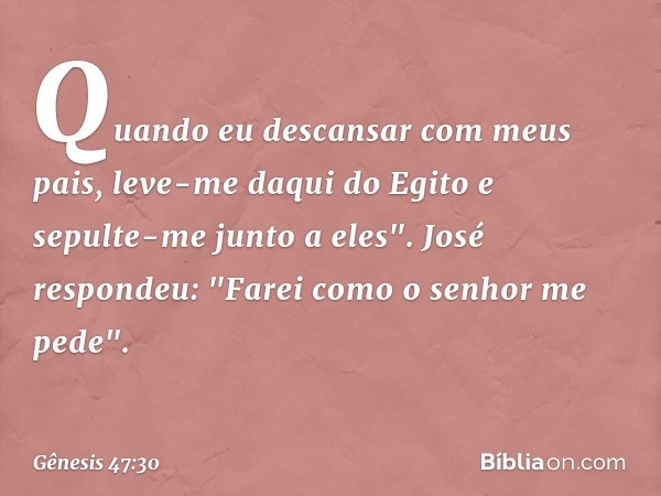 Quando eu descan­sar com meus pais, leve-me daqui do Egito e sepulte-me junto a eles".
José respondeu: "Farei como o senhor me pede". -- Gênesis 47:30