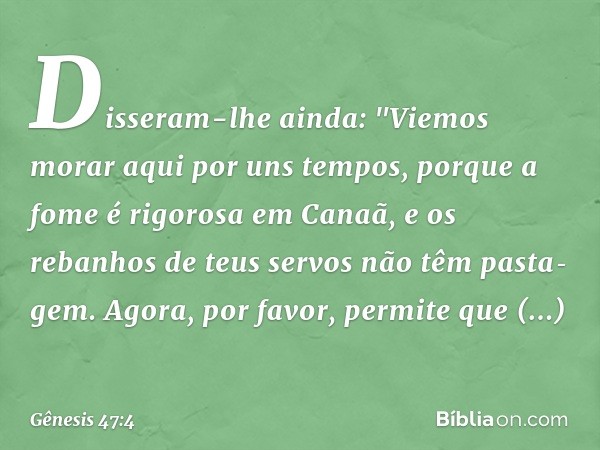 Disseram-lhe ainda: "Vie­mos morar aqui por uns tempos, porque a fome é rigorosa em Ca­naã, e os rebanhos de teus servos não têm pasta­gem. Agora, por favor, pe