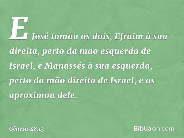 E José to­mou os dois, Efraim à sua direita, perto da mão esquerda de Israel, e Manassés à sua esquerda, perto da mão direita de Israel, e os aproximou dele. --