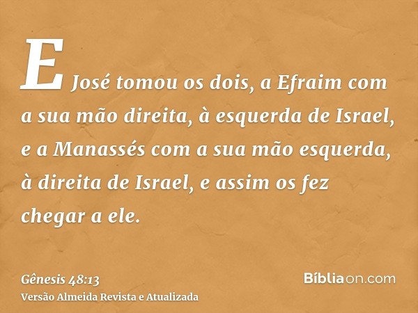 E José tomou os dois, a Efraim com a sua mão direita, à esquerda de Israel, e a Manassés com a sua mão esquerda, à direita de Israel, e assim os fez chegar a el