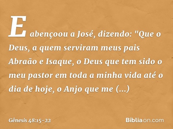 E abençoou a José, dizendo:
"Que o Deus, a quem serviram
meus pais Abraão e Isaque,
o Deus que tem sido o meu pastor
em toda a minha vida até o dia de hoje, o A