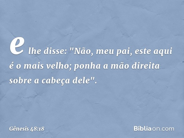 e lhe disse: "Não, meu pai, este aqui é o mais velho; ponha a mão direita sobre a cabeça dele". -- Gênesis 48:18