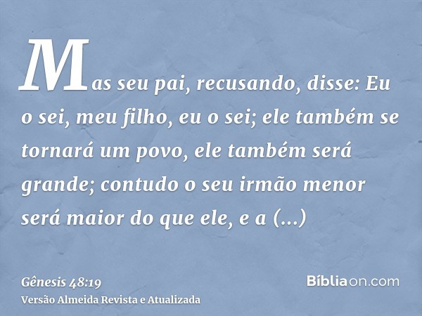 Mas seu pai, recusando, disse: Eu o sei, meu filho, eu o sei; ele também se tornará um povo, ele também será grande; contudo o seu irmão menor será maior do que