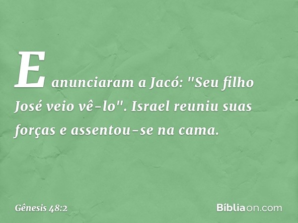 E anun­ciaram a Jacó: "Seu filho José veio vê-lo". Israel reuniu suas forças e assentou-se na cama. -- Gênesis 48:2