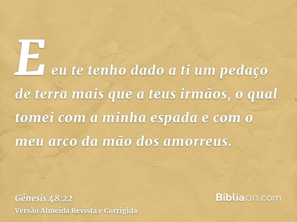 E eu te tenho dado a ti um pedaço de terra mais que a teus irmãos, o qual tomei com a minha espada e com o meu arco da mão dos amorreus.