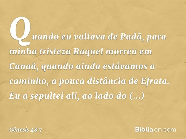 Quan­do eu vol­tava de Padã, para minha tristeza Raquel morreu em Canaã, quando ainda estáva­mos a caminho, a pouca distância de Efra­ta. Eu a sepultei ali, ao 