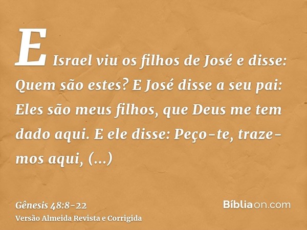 E Israel viu os filhos de José e disse: Quem são estes?E José disse a seu pai: Eles são meus filhos, que Deus me tem dado aqui. E ele disse: Peço-te, traze-mos 