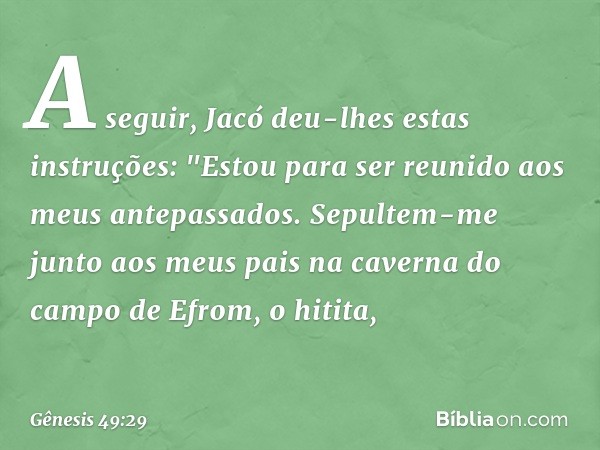 A seguir, Jacó deu-lhes estas instruções: "Estou para ser reunido aos meus antepassados. Sepultem-me junto aos meus pais na caverna do campo de Efrom, o hitita,