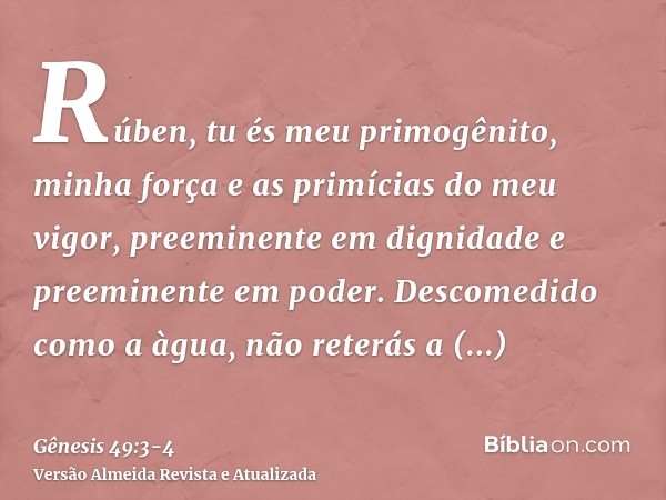 Rúben, tu és meu primogênito, minha força e as primícias do meu vigor, preeminente em dignidade e preeminente em poder.Descomedido como a àgua, não reterás a pr