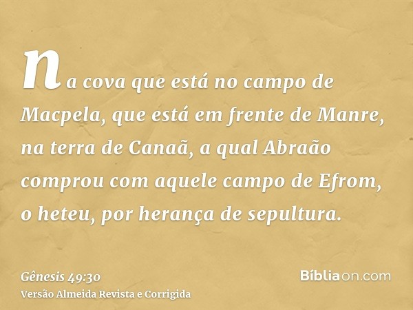 na cova que está no campo de Macpela, que está em frente de Manre, na terra de Canaã, a qual Abraão comprou com aquele campo de Efrom, o heteu, por herança de s