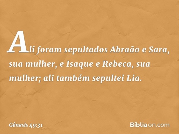 Ali foram sepultados Abraão e Sara, sua mulher, e Isaque e Rebeca, sua mulher; ali também sepultei Lia. -- Gênesis 49:31