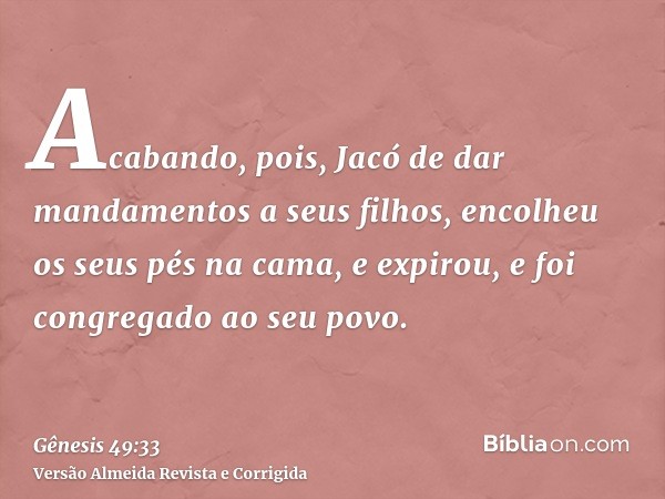 Acabando, pois, Jacó de dar mandamentos a seus filhos, encolheu os seus pés na cama, e expirou, e foi congregado ao seu povo.