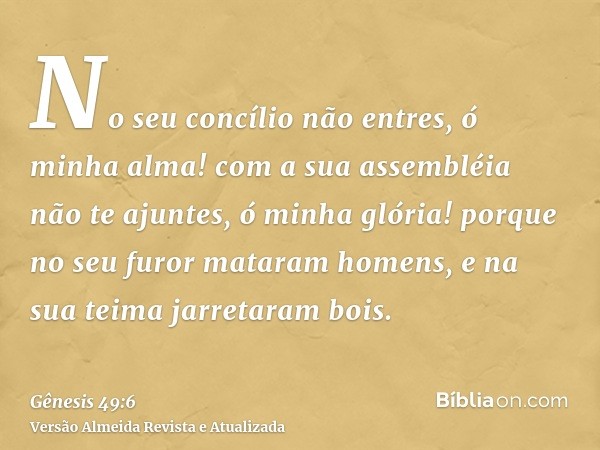 No seu concílio não entres, ó minha alma! com a sua assembléia não te ajuntes, ó minha glória! porque no seu furor mataram homens, e na sua teima jarretaram boi