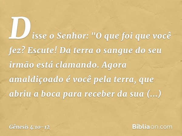 Disse o Senhor: "O que foi que você fez? Escute! Da terra o sangue do seu irmão está clamando. Agora amaldiçoado é você pela terra, que abriu a boca para recebe