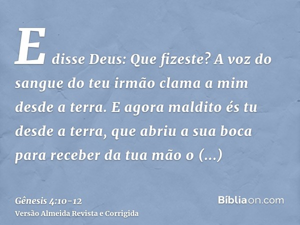 E disse Deus: Que fizeste? A voz do sangue do teu irmão clama a mim desde a terra.E agora maldito és tu desde a terra, que abriu a sua boca para receber da tua 