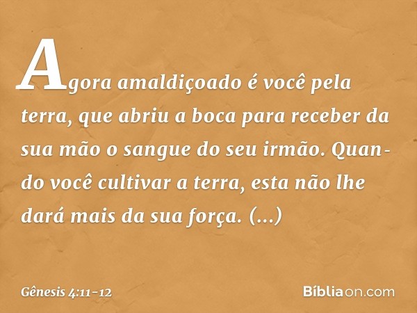 Agora amaldiçoado é você pela terra, que abriu a boca para receber da sua mão o sangue do seu irmão. Quan­do você cultivar a terra, esta não lhe dará mais da su