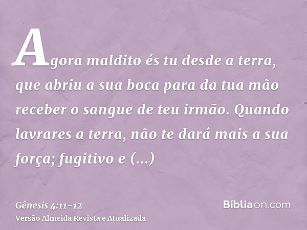 Agora maldito és tu desde a terra, que abriu a sua boca para da tua mão receber o sangue de teu irmão.Quando lavrares a terra, não te dará mais a sua força; fug