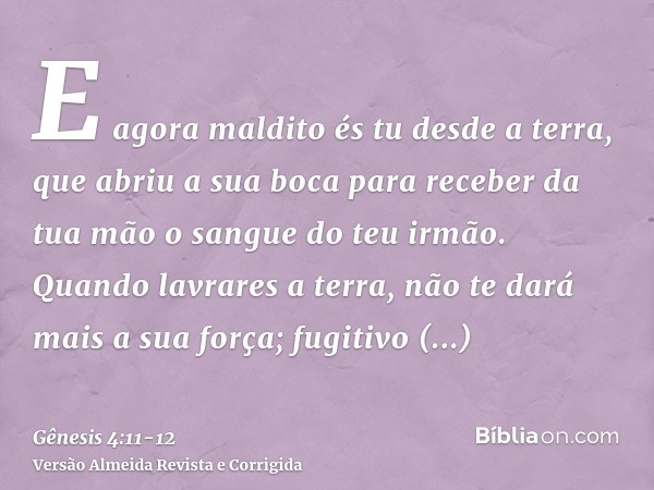 E agora maldito és tu desde a terra, que abriu a sua boca para receber da tua mão o sangue do teu irmão.Quando lavrares a terra, não te dará mais a sua força; f