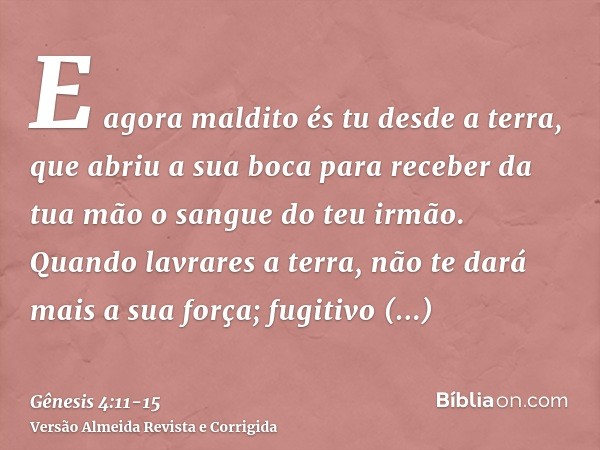 E agora maldito és tu desde a terra, que abriu a sua boca para receber da tua mão o sangue do teu irmão.Quando lavrares a terra, não te dará mais a sua força; f