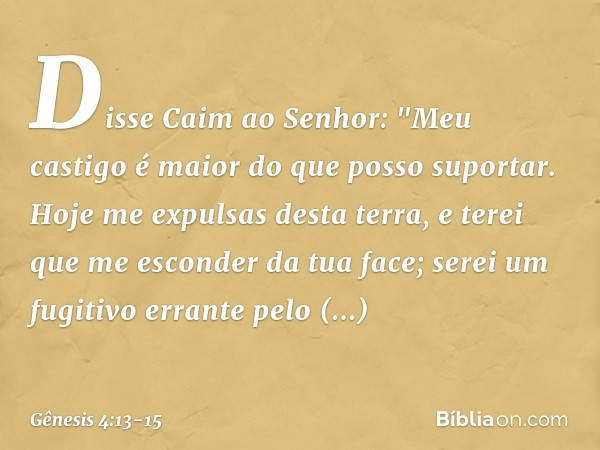 Disse Caim ao Senhor: "Meu castigo é maior do que posso supor­tar. Hoje me expul­sas desta terra, e terei que me esconder da tua face; serei um fugitivo errante