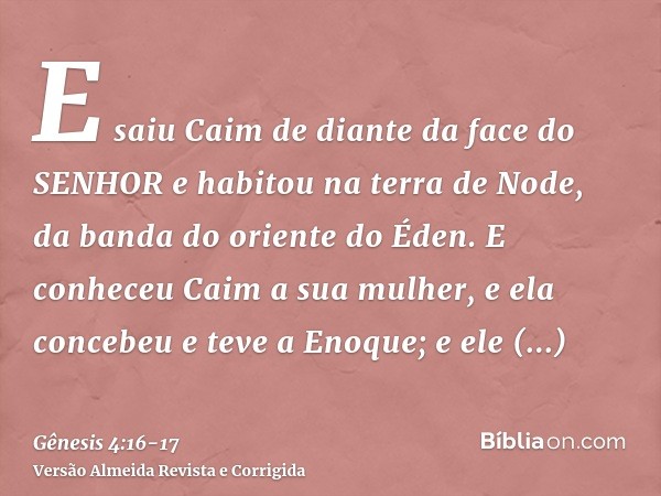 E saiu Caim de diante da face do SENHOR e habitou na terra de Node, da banda do oriente do Éden.E conheceu Caim a sua mulher, e ela concebeu e teve a Enoque; e 