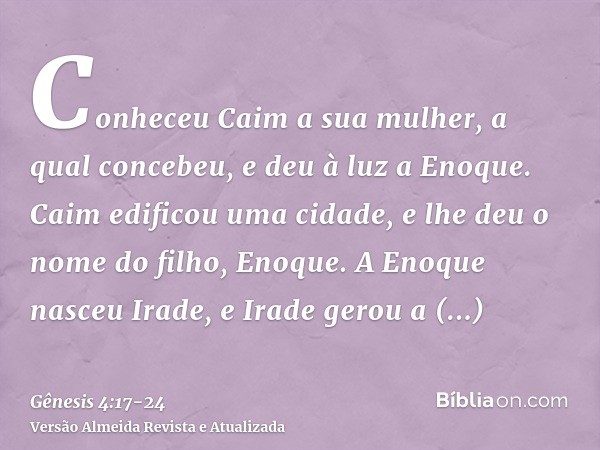 Conheceu Caim a sua mulher, a qual concebeu, e deu à luz a Enoque. Caim edificou uma cidade, e lhe deu o nome do filho, Enoque.A Enoque nasceu Irade, e Irade ge