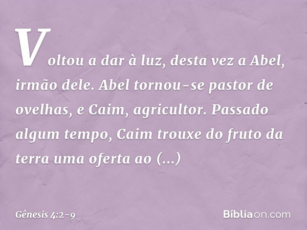 Voltou a dar à luz, desta vez a Abel, irmão dele.
Abel tornou-se pastor de ovelhas, e Caim, agricultor. Passado algum tempo, Caim trouxe do fruto da terra uma o