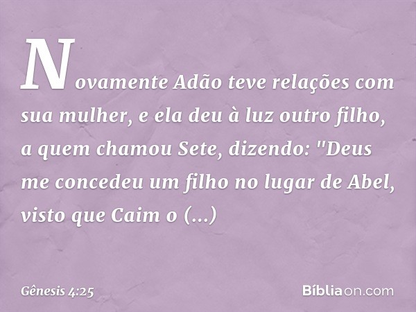 Novamente Adão teve relações com sua mulher, e ela deu à luz outro filho, a quem cha­mou Sete, dizendo: "Deus me concedeu um filho ­no lugar de Abel, visto que 