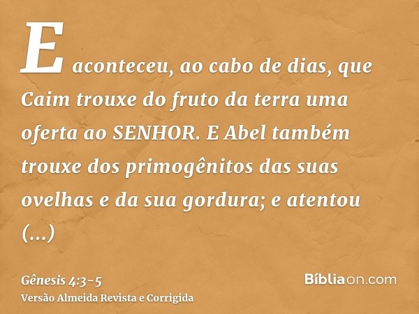 E aconteceu, ao cabo de dias, que Caim trouxe do fruto da terra uma oferta ao SENHOR.E Abel também trouxe dos primogênitos das suas ovelhas e da sua gordura; e 