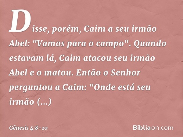 Disse, porém, Caim a seu irmão Abel: "Vamos para o campo". Quando estavam lá, Caim atacou seu irmão Abel e o matou. Então o Senhor perguntou a Caim: "Onde está