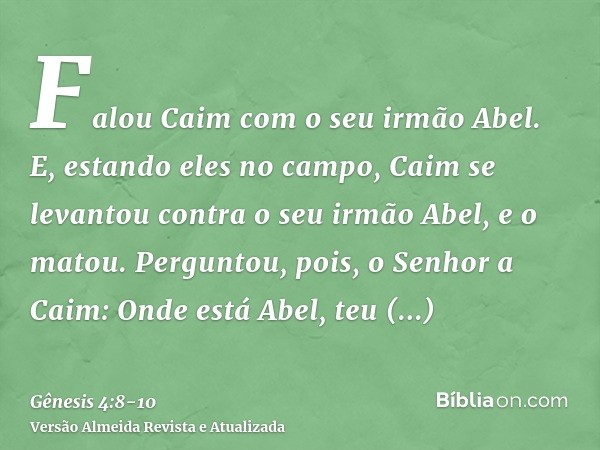 Falou Caim com o seu irmão Abel. E, estando eles no campo, Caim se levantou contra o seu irmão Abel, e o matou.Perguntou, pois, o Senhor a Caim: Onde está Abel,