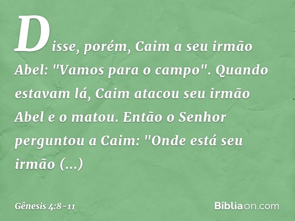 Disse, porém, Caim a seu irmão Abel: "Vamos para o campo". Quando estavam lá, Caim atacou seu irmão Abel e o matou. Então o Senhor perguntou a Caim: "On­de está