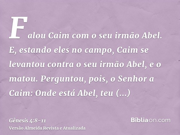 Falou Caim com o seu irmão Abel. E, estando eles no campo, Caim se levantou contra o seu irmão Abel, e o matou.Perguntou, pois, o Senhor a Caim: Onde está Abel,